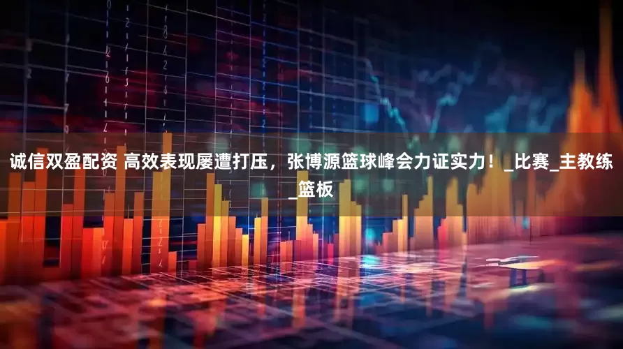 诚信双盈配资 高效表现屡遭打压，张博源篮球峰会力证实力！_比赛_主教练_篮板
