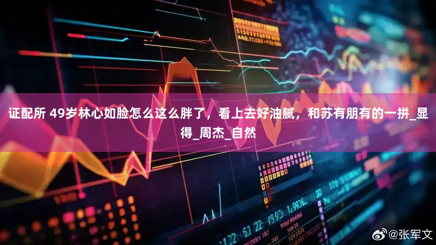 证配所 49岁林心如脸怎么这么胖了，看上去好油腻，和苏有朋有的一拼_显得_周杰_自然