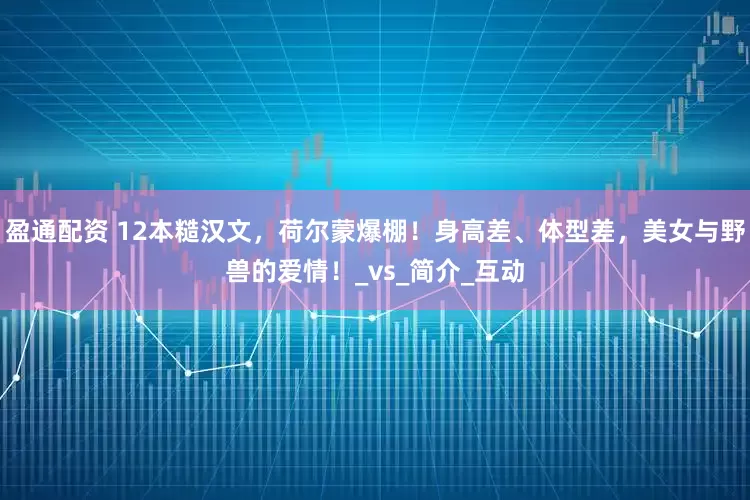 盈通配资 12本糙汉文，荷尔蒙爆棚！身高差、体型差，美女与野兽的爱情！_vs_简介_互动