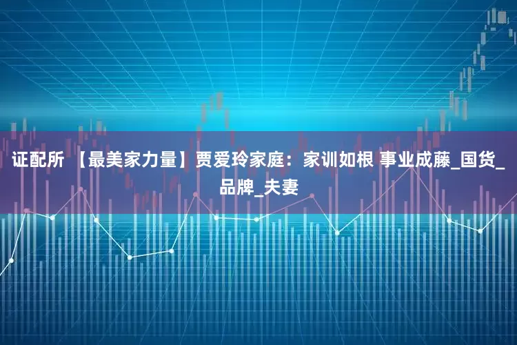 证配所 【最美家力量】贾爱玲家庭：家训如根 事业成藤_国货_品牌_夫妻