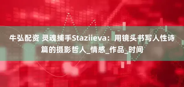 牛弘配资 灵魂捕手Staziieva：用镜头书写人性诗篇的摄影哲人_情感_作品_时间