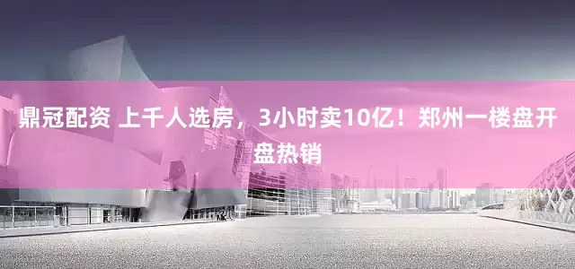 鼎冠配资 上千人选房，3小时卖10亿！郑州一楼盘开盘热销