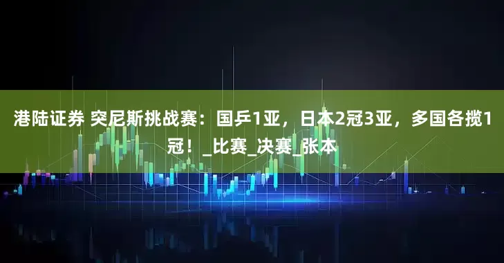 港陆证券 突尼斯挑战赛：国乒1亚，日本2冠3亚，多国各揽1冠！_比赛_决赛_张本