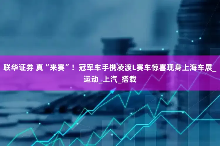 联华证券 真“来赛”！冠军车手携凌渡L赛车惊喜现身上海车展_运动_上汽_搭载