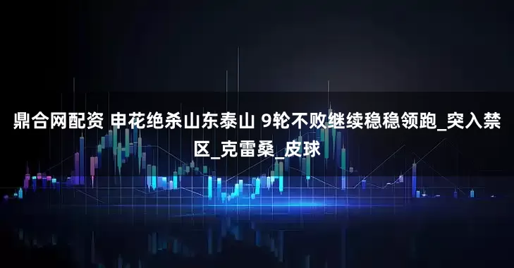 鼎合网配资 申花绝杀山东泰山 9轮不败继续稳稳领跑_突入禁区_克雷桑_皮球