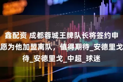 鑫配资 成都蓉城王牌队长将签约申花！米内罗愿为他加盟离队，值得期待_安德里戈_中超_球迷