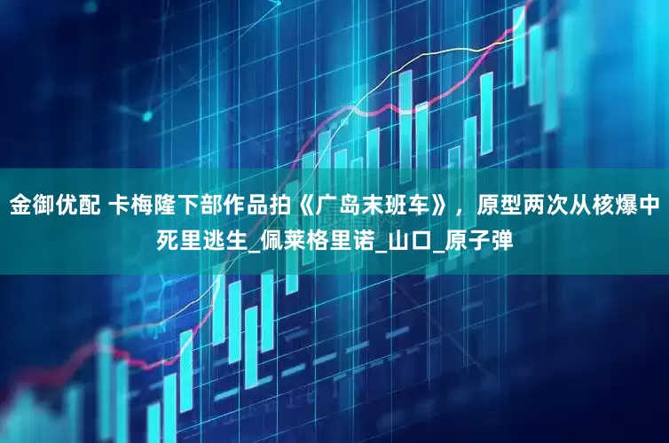 金御优配 卡梅隆下部作品拍《广岛末班车》，原型两次从核爆中死里逃生_佩莱格里诺_山口_原子弹