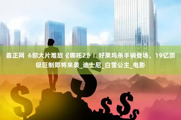 嘉正网  6部大片难敌《哪吒2》！好莱坞杀手锏登场，19亿顶级巨制即将来袭_迪士尼_白雪公主_电影