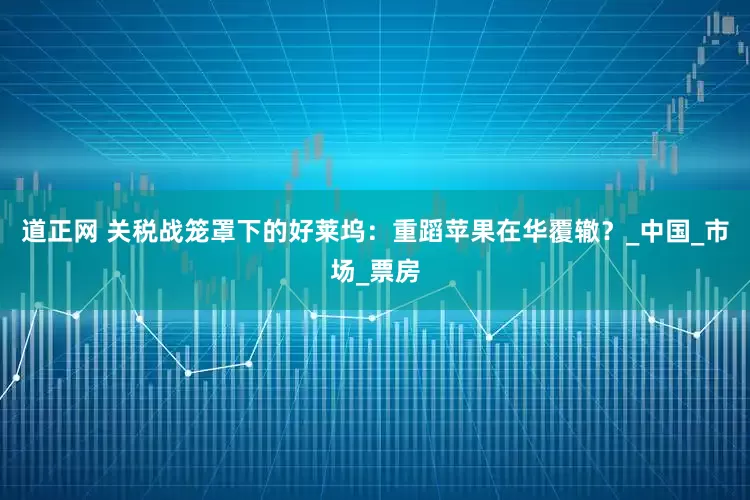 道正网 关税战笼罩下的好莱坞：重蹈苹果在华覆辙？_中国_市场_票房