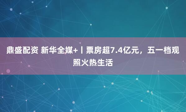 鼎盛配资 新华全媒+丨票房超7.4亿元，五一档观照火热生活