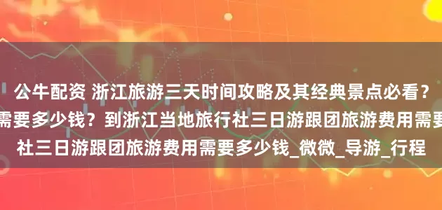公牛配资 浙江旅游三天时间攻略及其经典景点必看？浙江旅行攻略3日游跟团需要多少钱？到浙江当地旅行社三日游跟团旅游费用需要多少钱_微微_导游_行程