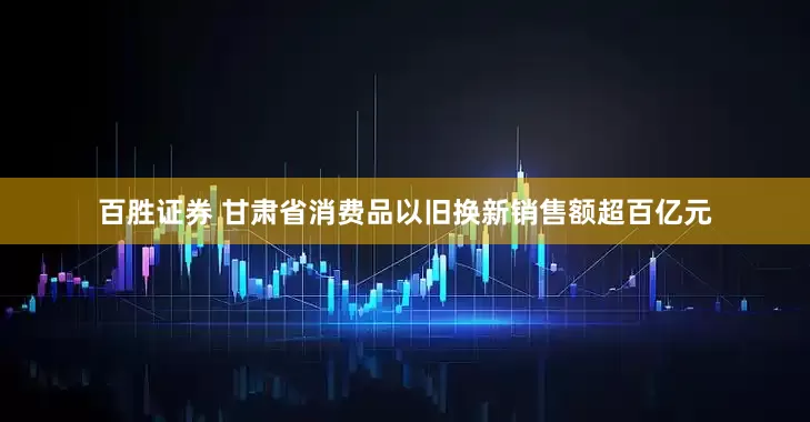 百胜证券 甘肃省消费品以旧换新销售额超百亿元
