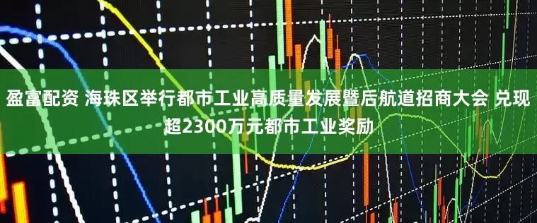 盈富配资 海珠区举行都市工业高质量发展暨后航道招商大会 兑现超2300万元都市工业奖励