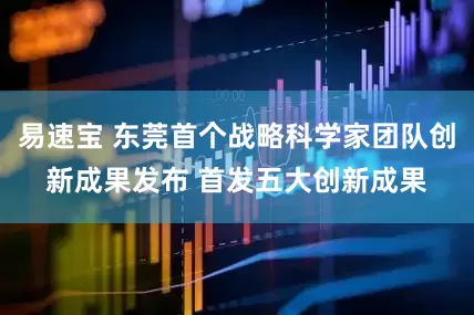 易速宝 东莞首个战略科学家团队创新成果发布 首发五大创新成果