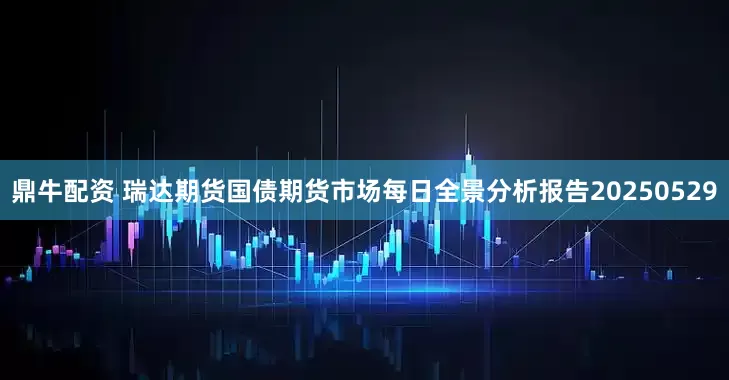 鼎牛配资 瑞达期货国债期货市场每日全景分析报告20250529