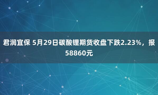 君润宜保 5月29日碳酸锂期货收盘下跌2.23%，报58860元