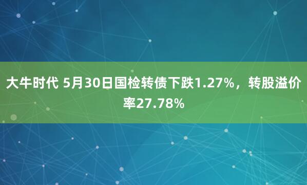 大牛时代 5月30日国检转债下跌1.27%，转股溢价率27.78%