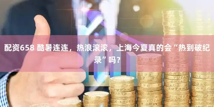 配资658 酷暑连连，热浪滚滚，上海今夏真的会“热到破纪录”吗？
