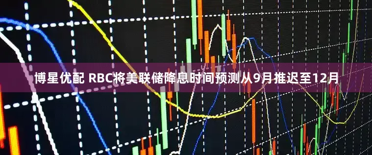 博星优配 RBC将美联储降息时间预测从9月推迟至12月
