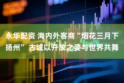 永华配资 海内外客商“烟花三月下扬州” 古城以开放之姿与世界共舞