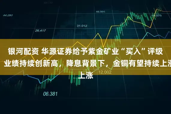 银河配资 华源证券给予紫金矿业“买入”评级，业绩持续创新高，降息背景下，金铜有望持续上涨