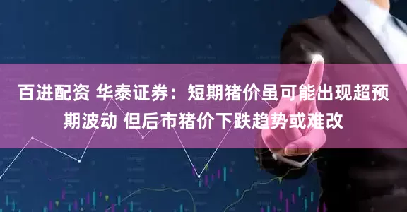 百进配资 华泰证券：短期猪价虽可能出现超预期波动 但后市猪价下跌趋势或难改