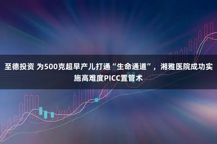 至德投资 为500克超早产儿打通“生命通道”，湘雅医院成功实施高难度PICC置管术